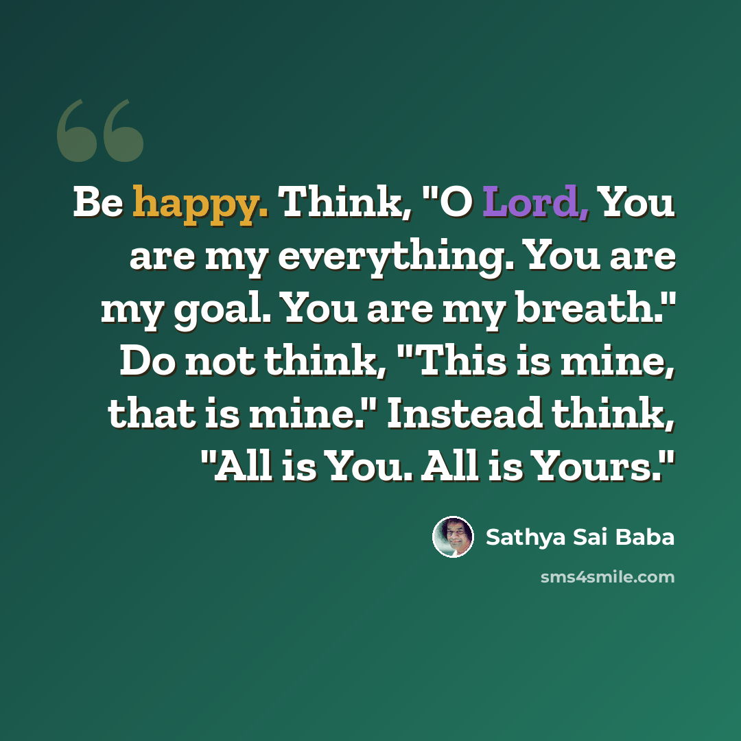 “Be happy. Think, "O Lord, You are my everything. You are my goal. You are my breath." Do not think, "This is mine, that is mine." Instead think, "All is You. All is Yours."” quote by Sathya Sai Baba