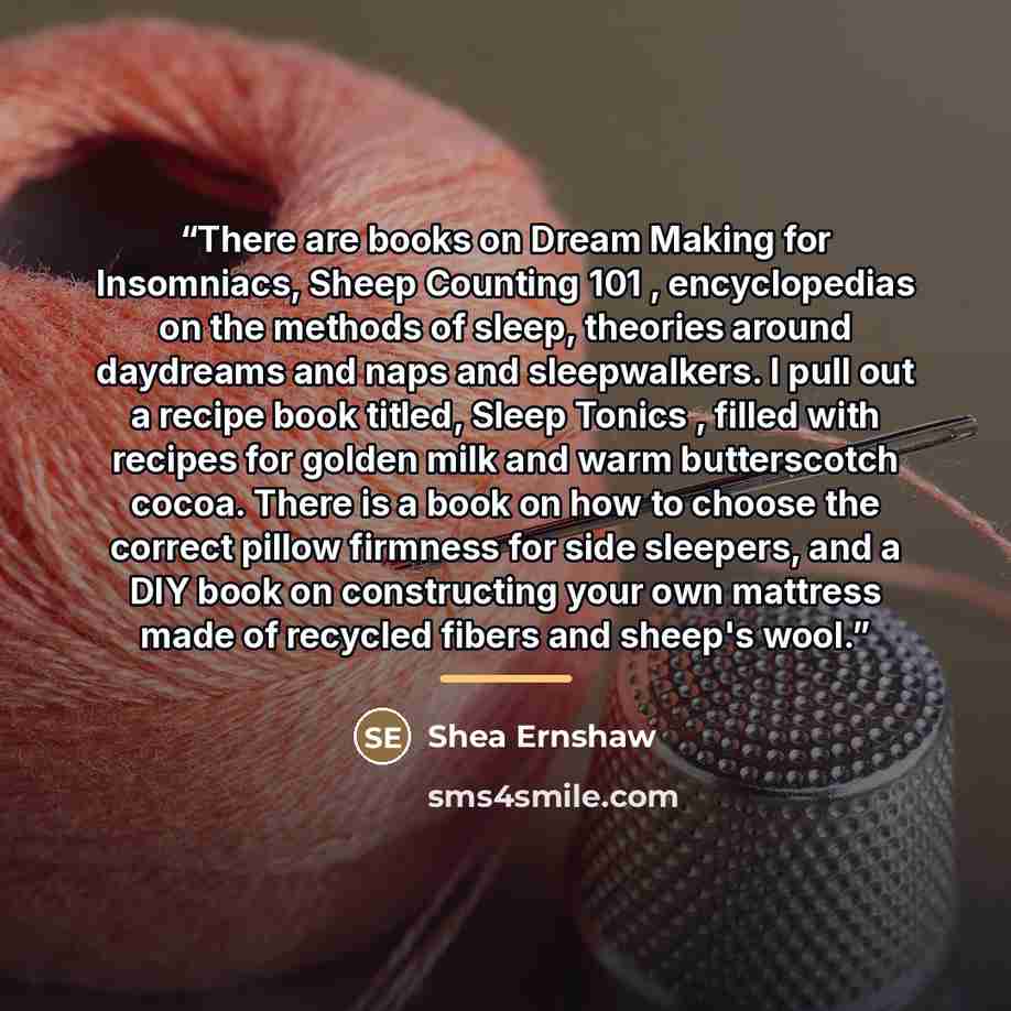 “There are books on Dream Making for Insomniacs, Sheep Counting 101 , encyclopedias on the methods of sleep, theories around daydreams and naps and sleepwalkers. I pull out a recipe book titled, Sleep Tonics , filled with recipes for golden milk and warm butterscotch cocoa. There is a book on how…” quote by Shea Ernshaw