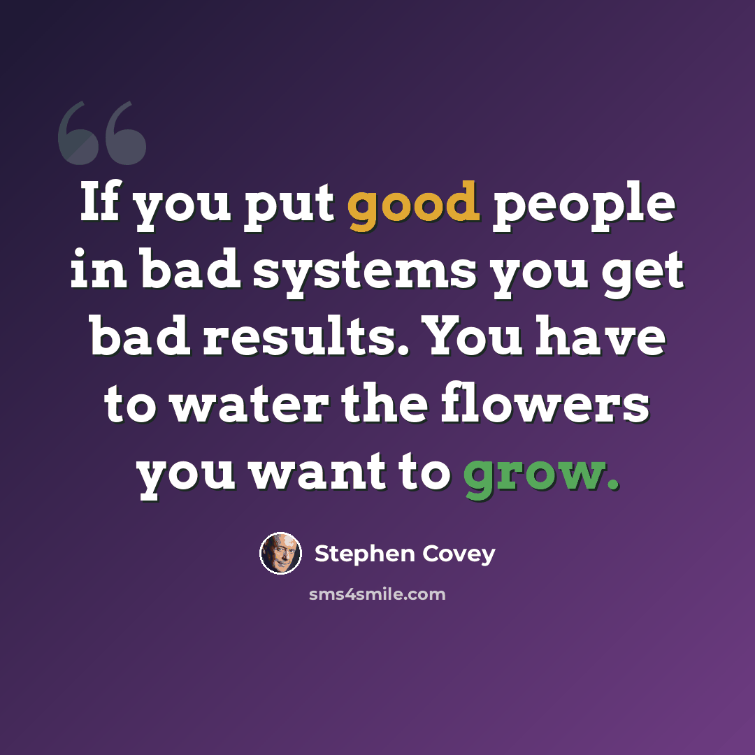 “If you put good people in bad systems you get bad results. You have to water the flowers you want to grow.” quote by Stephen Covey