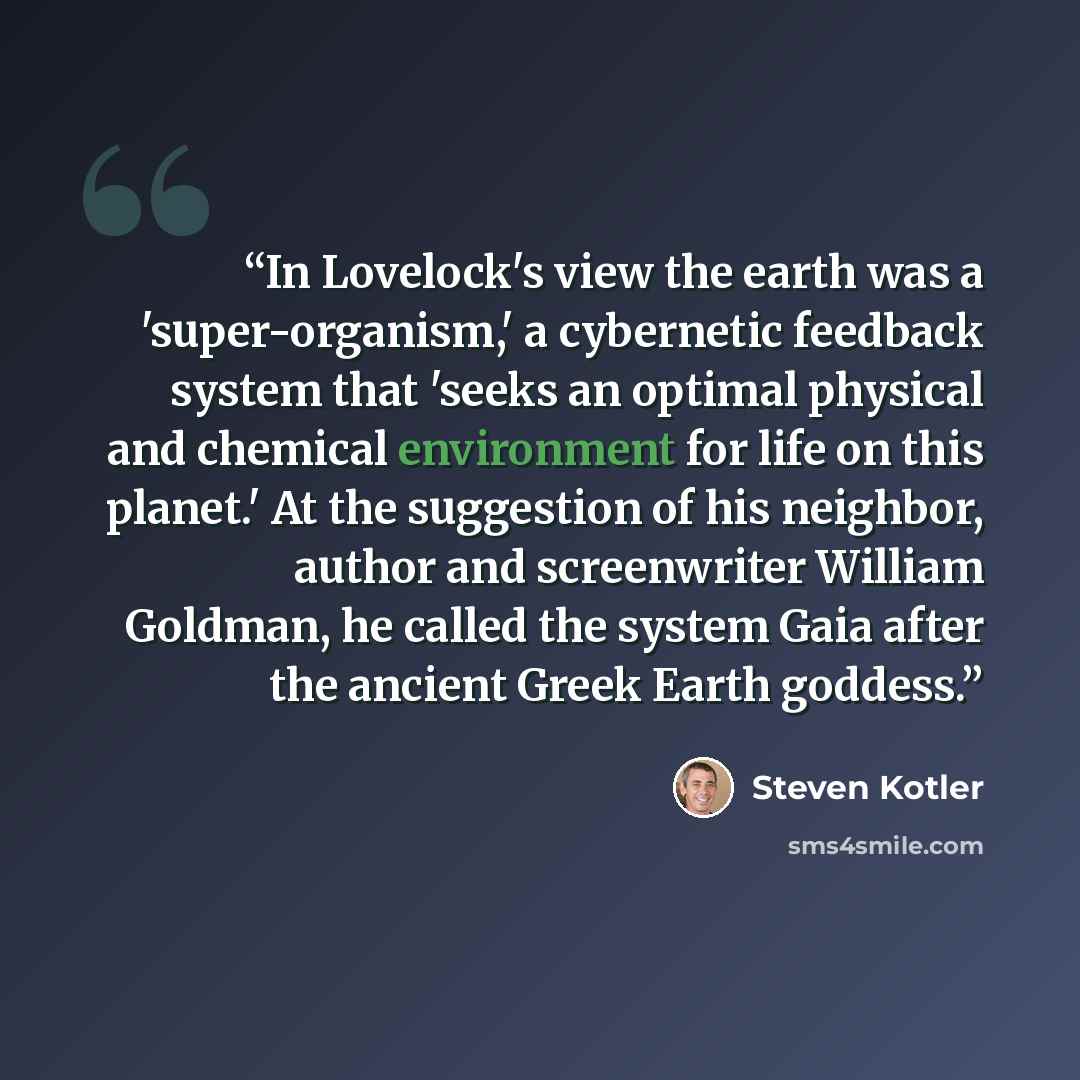 “In Lovelock's view the earth was a 'super-organism,' a cybernetic feedback system that 'seeks an optimal physical and chemical environment for life on this planet.' At the suggestion of his neighbor, author and screenwriter William Goldman, he called the system Gaia after the ancient Greek Earth…” quote by Steven Kotler