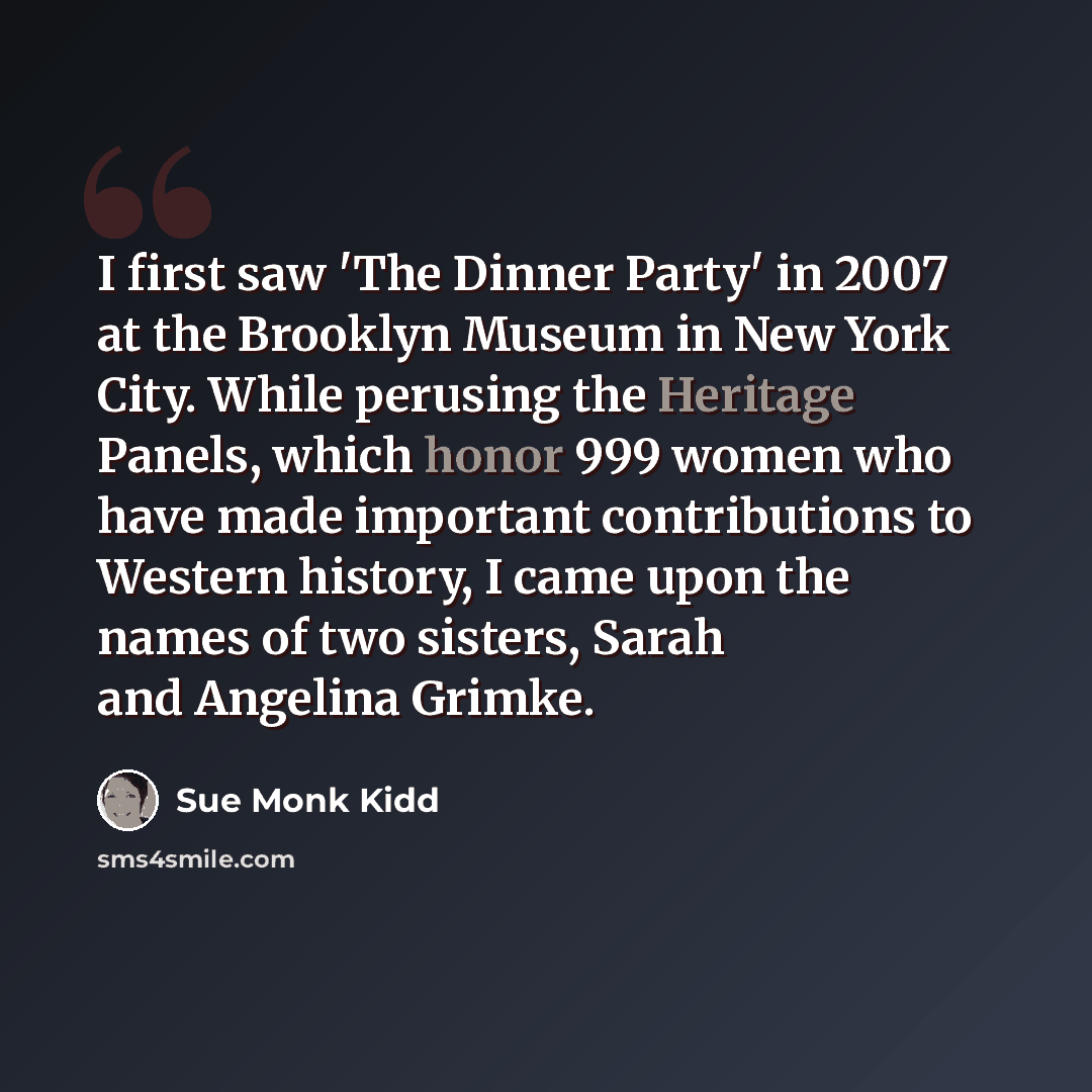 “I first saw 'The Dinner Party' in 2007 at the Brooklyn Museum in New York City. While perusing the Heritage Panels, which honor 999 women who have made important contributions to Western history, I came upon the names of two sisters, Sarah and Angelina Grimke.” quote by Sue Monk Kidd