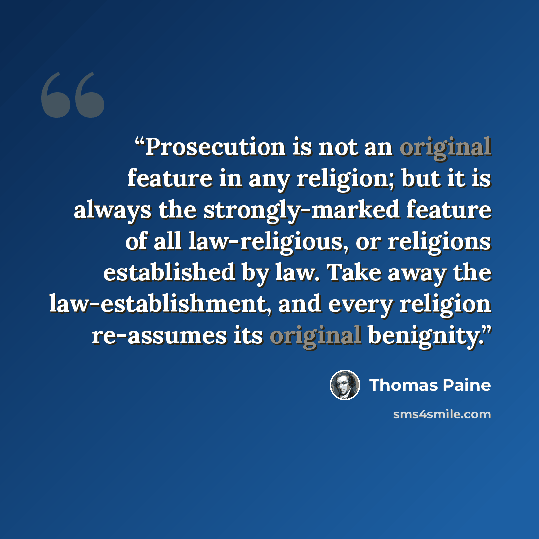 “Prosecution is not an original feature in any religion; but it is always the strongly-marked feature of all law-religious, or religions established by law. Take away the law-establishment, and every religion re-assumes its original benignity.” quote by Thomas Paine