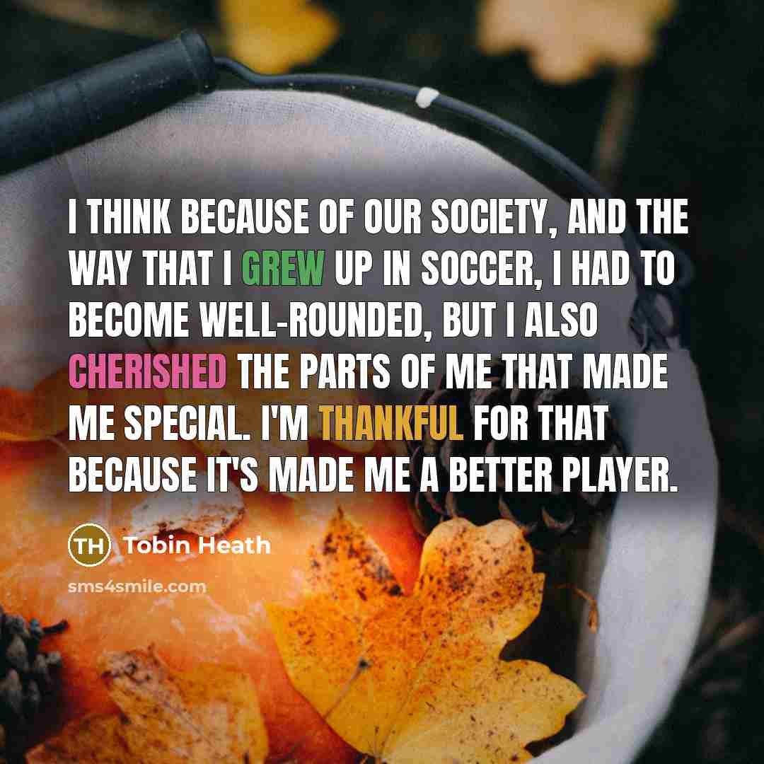 “I think because of our society, and the way that I grew up in soccer, I had to become well-rounded, but I also cherished the parts of me that made me special. I'm thankful for that because it's made me a better player.” quote by Tobin Heath
