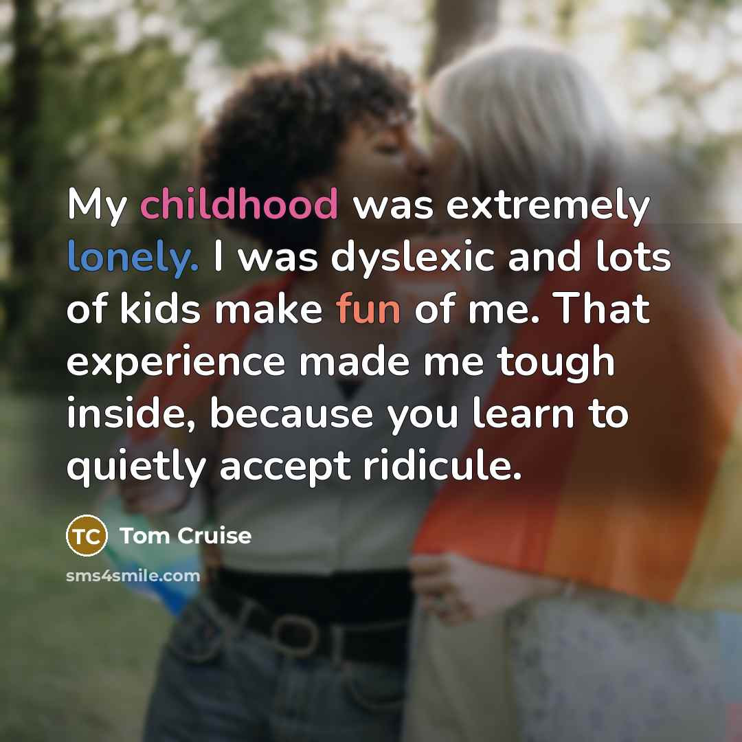 “My childhood was extremely lonely. I was dyslexic and lots of kids make fun of me. That experience made me tough inside, because you learn to quietly accept ridicule.” quote by Tom Cruise