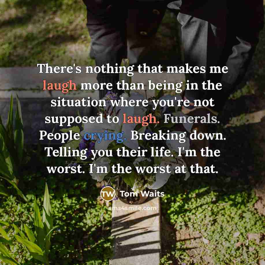 “There's nothing that makes me laugh more than being in the situation where you're not supposed to laugh. Funerals. People crying. Breaking down. Telling you their life. I'm the worst. I'm the worst at that.” quote by Tom Waits