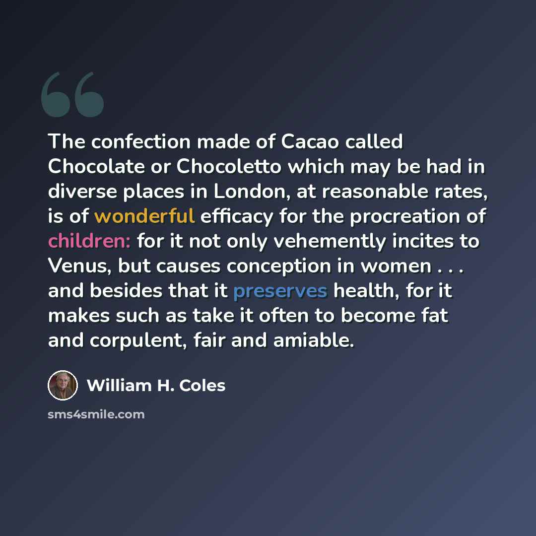 “The confection made of Cacao called Chocolate or Chocoletto which may be had in diverse places in London, at reasonable rates, is of wonderful efficacy for the procreation of children: for it not only vehemently incites to Venus, but causes conception in women . . . and besides that it preserves…” quote by William H. Coles