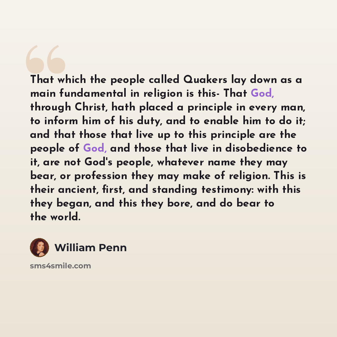 “That which the people called Quakers lay down as a main fundamental in religion is this- That God, through Christ, hath placed a principle in every man, to inform him of his duty, and to enable him to do it; and that those that live up to this principle are the people of God, and those that live…” quote by William Penn