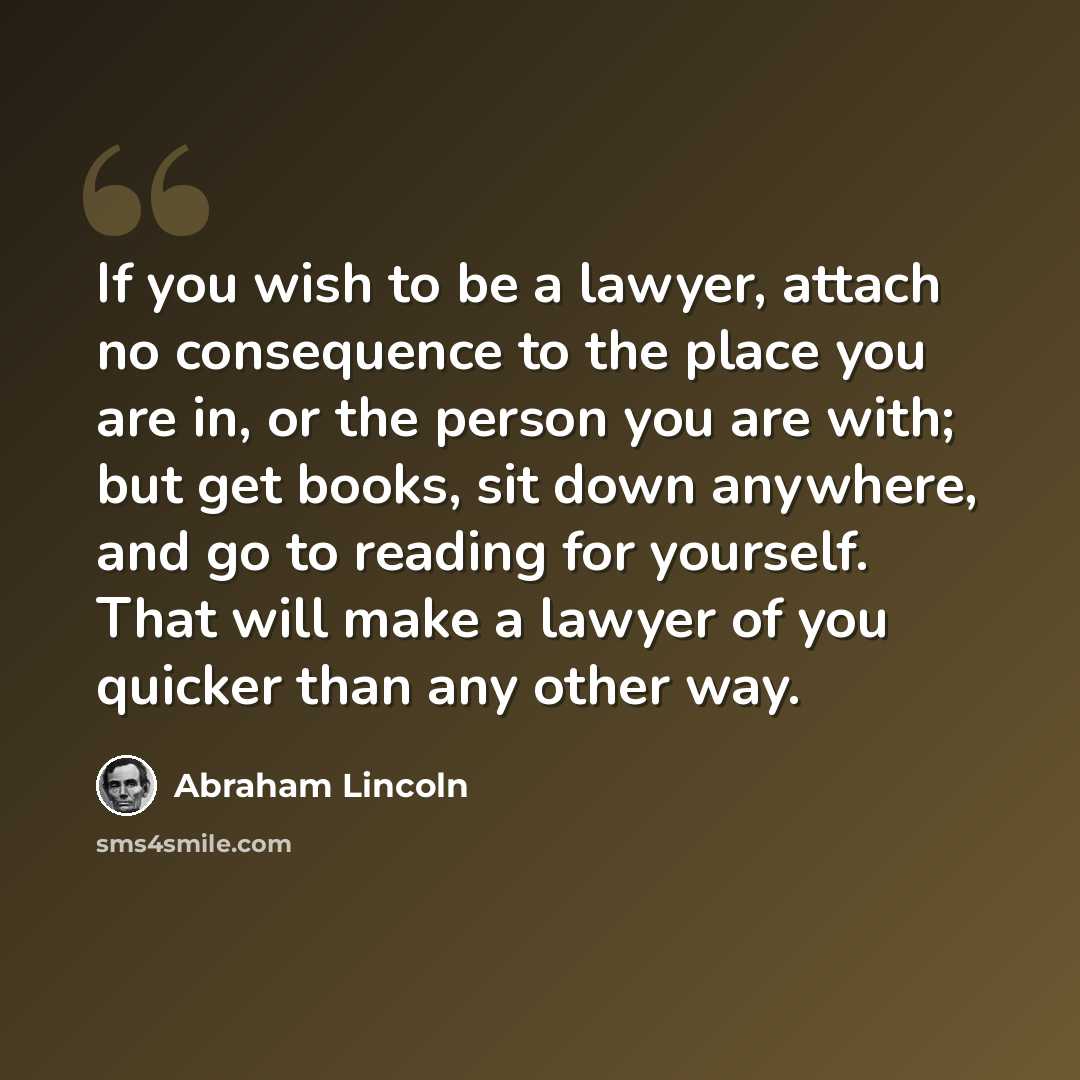 “If you wish to be a lawyer, attach no consequence to the place you are in, or the person you are with; but get books, sit down anywhere, and go to reading for yourself. That will make a lawyer of you quicker than any other way.” quote by Abraham Lincoln