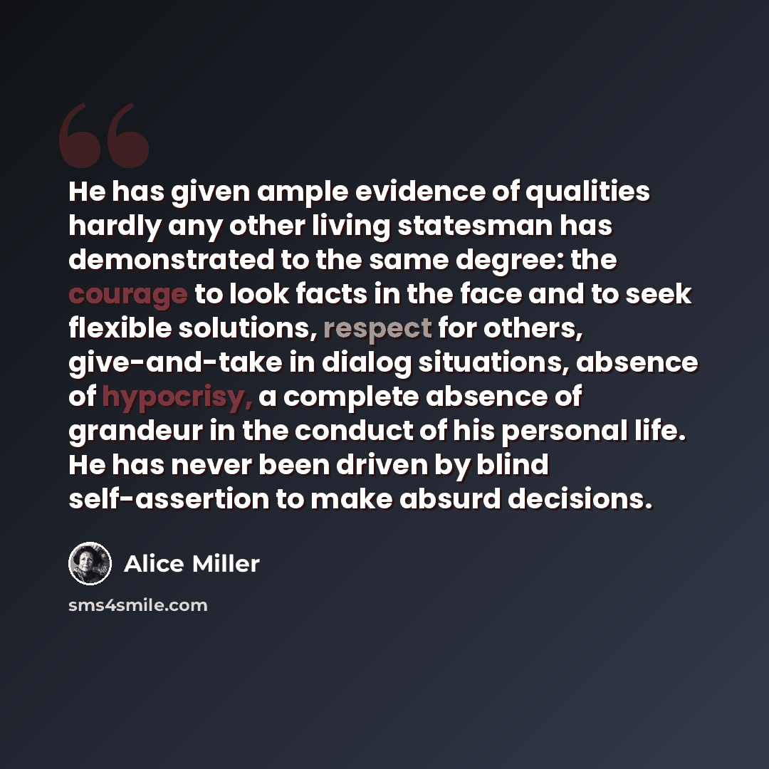 “He has given ample evidence of qualities hardly any other living statesman has demonstrated to the same degree: the courage to look facts in the face and to seek flexible solutions, respect for others, give-and-take in dialog situations, absence of hypocrisy, a complete absence of grandeur in the…” quote by Alice Miller