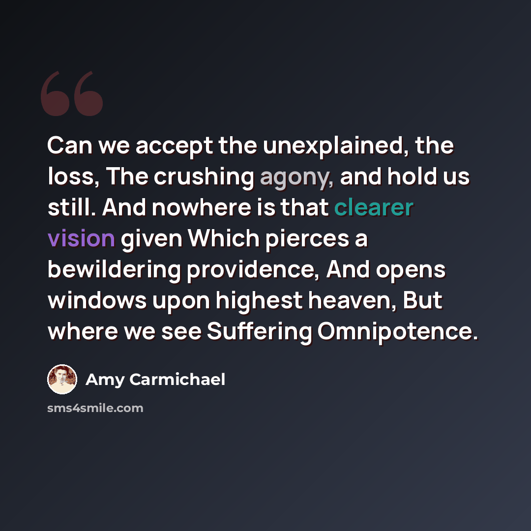 “Can we accept the unexplained, the loss, The crushing agony, and hold us still. And nowhere is that clearer vision given Which pierces a bewildering providence, And opens windows upon highest heaven, But where we see Suffering Omnipotence.” quote by Amy Carmichael