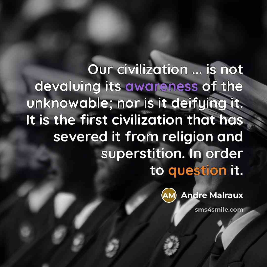 “Our civilization ... is not devaluing its awareness of the unknowable; nor is it deifying it. It is the first civilization that has severed it from religion and superstition. In order to question it.” quote by Andre Malraux