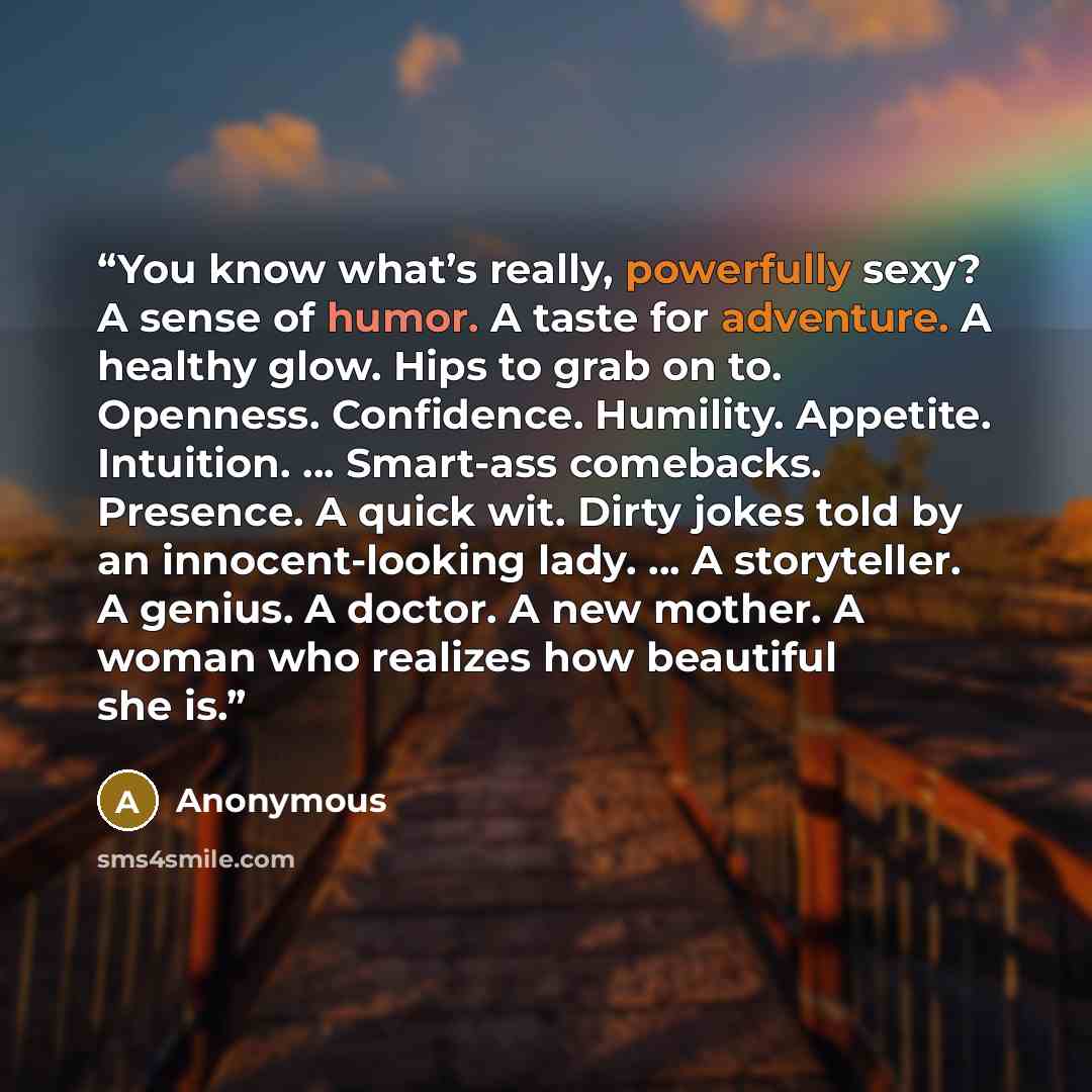 “You know what’s really, powerfully sexy? A sense of humor. A taste for adventure. A healthy glow. Hips to grab on to. Openness. Confidence. Humility. Appetite. Intuition. … Smart-ass comebacks. Presence. A quick wit. Dirty jokes told by an innocent-looking lady. … A storyteller. A genius. A…” quote by Anonymous