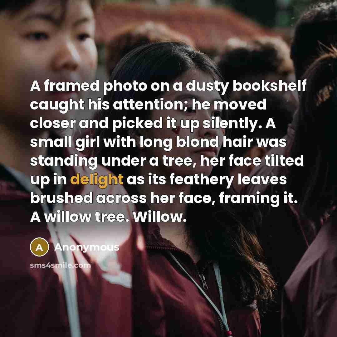 “A framed photo on a dusty bookshelf caught his attention; he moved closer and picked it up silently. A small girl with long blond hair was standing under a tree, her face tilted up in delight as its feathery leaves brushed across her face, framing it. A willow tree. Willow.” quote by Anonymous