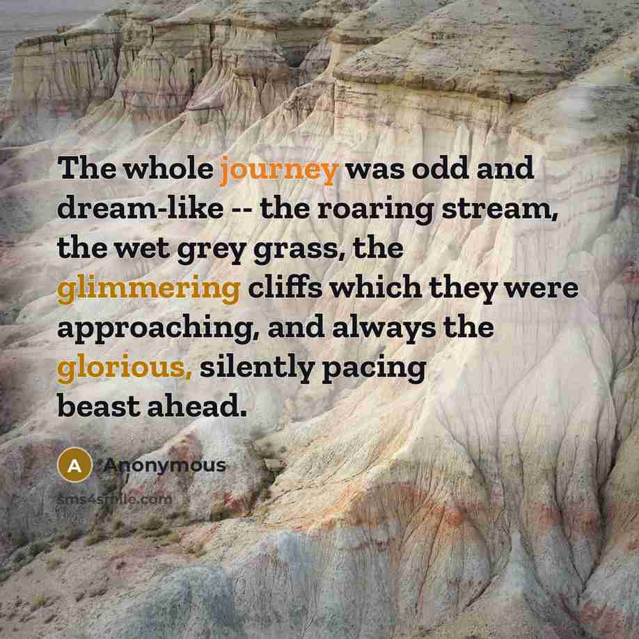 “The whole journey was odd and dream-like -- the roaring stream, the wet grey grass, the glimmering cliffs which they were approaching, and always the glorious, silently pacing beast ahead.” quote by Anonymous
