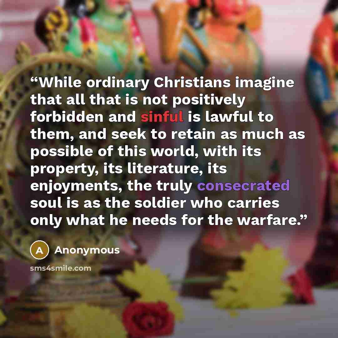 “While ordinary Christians imagine that all that is not positively forbidden and sinful is lawful to them, and seek to retain as much as possible of this world, with its property, its literature, its enjoyments, the truly consecrated soul is as the soldier who carries only what he needs for the…” quote by Anonymous