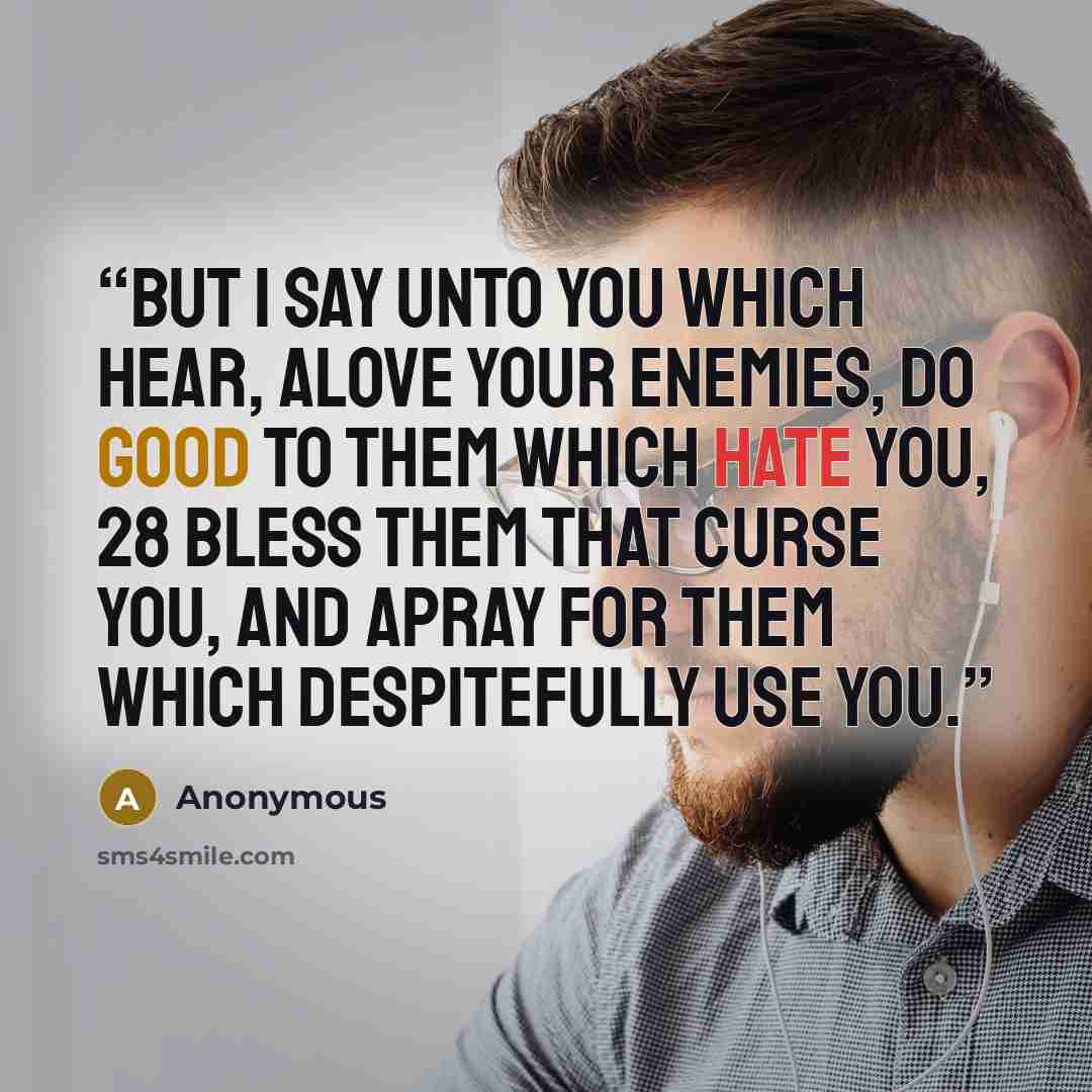 “But I say unto you which hear, aLove your enemies, do good to them which hate you, 28 Bless them that curse you, and apray for them which despitefully use you.” quote by Anonymous