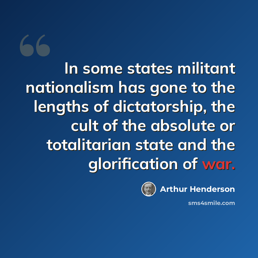 “In some states militant nationalism has gone to the lengths of dictatorship, the cult of the absolute or totalitarian state and the glorification of war.” quote by Arthur Henderson