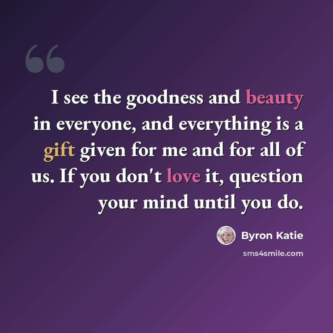“I see the goodness and beauty in everyone, and everything is a gift given for me and for all of us. If you don't love it, question your mind until you do.” quote by Byron Katie