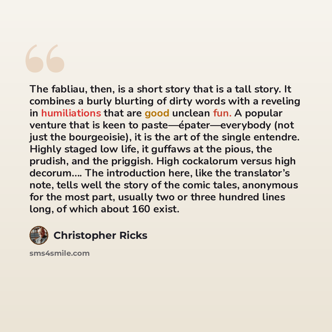 “The fabliau, then, is a short story that is a tall story. It combines a burly blurting of dirty words with a reveling in humiliations that are good unclean fun. A popular venture that is keen to paste—épater—everybody (not just the bourgeoisie), it is the art of the single entendre. Highly staged…” quote by Christopher Ricks