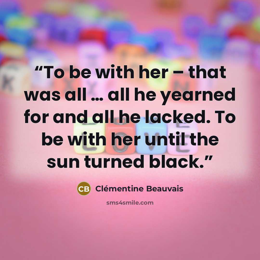“To be with her – that was all … all he yearned for and all he lacked. To be with her until the sun turned black.” quote by Clémentine Beauvais