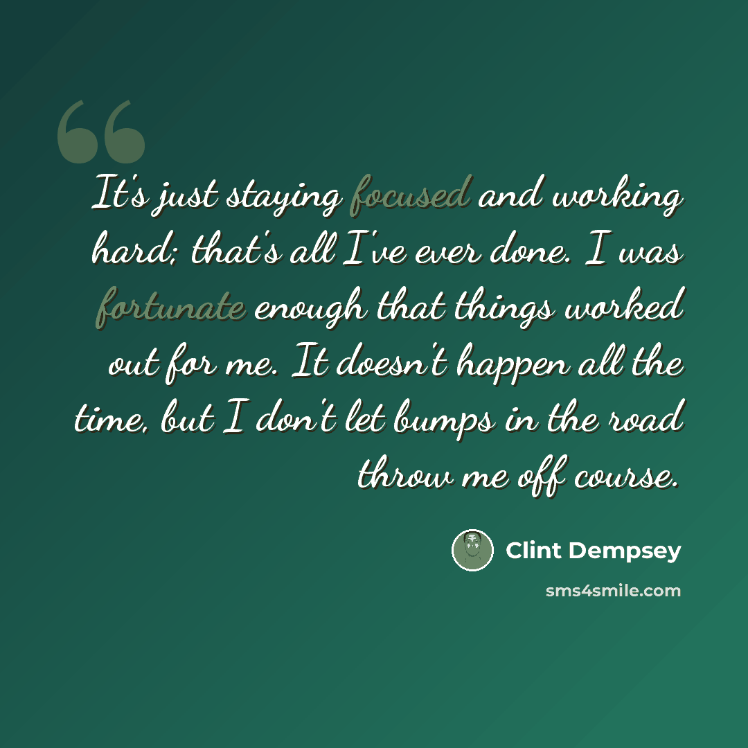 “It's just staying focused and working hard; that's all I've ever done. I was fortunate enough that things worked out for me. It doesn't happen all the time, but I don't let bumps in the road throw me off course.” quote by Clint Dempsey