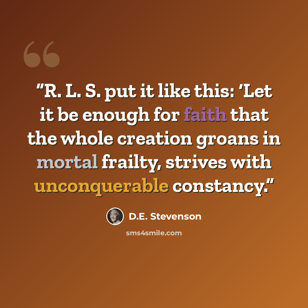 “R. L. S. put it like this: ‘Let it be enough for faith that the whole creation groans in mortal frailty, strives with unconquerable constancy.” quote by D.E. Stevenson
