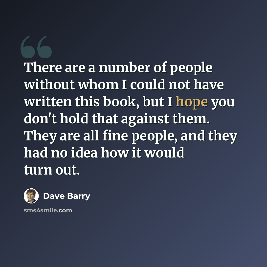 “There are a number of people without whom I could not have written this book, but I hope you don't hold that against them. They are all fine people, and they had no idea how it would turn out.” quote by Dave Barry