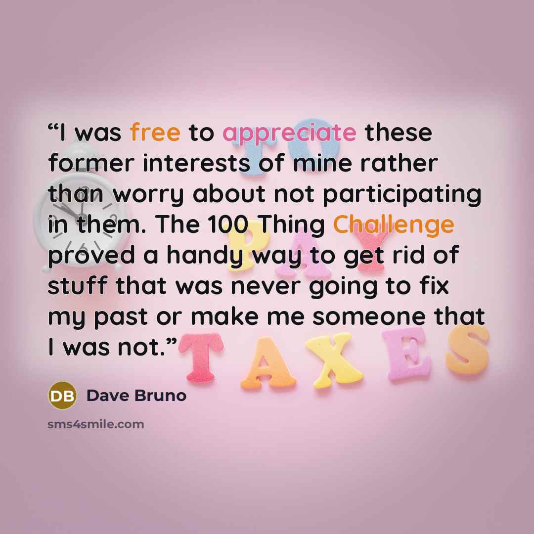 “I was free to appreciate these former interests of mine rather than worry about not participating in them. The 100 Thing Challenge proved a handy way to get rid of stuff that was never going to fix my past or make me someone that I was not.” quote by Dave Bruno