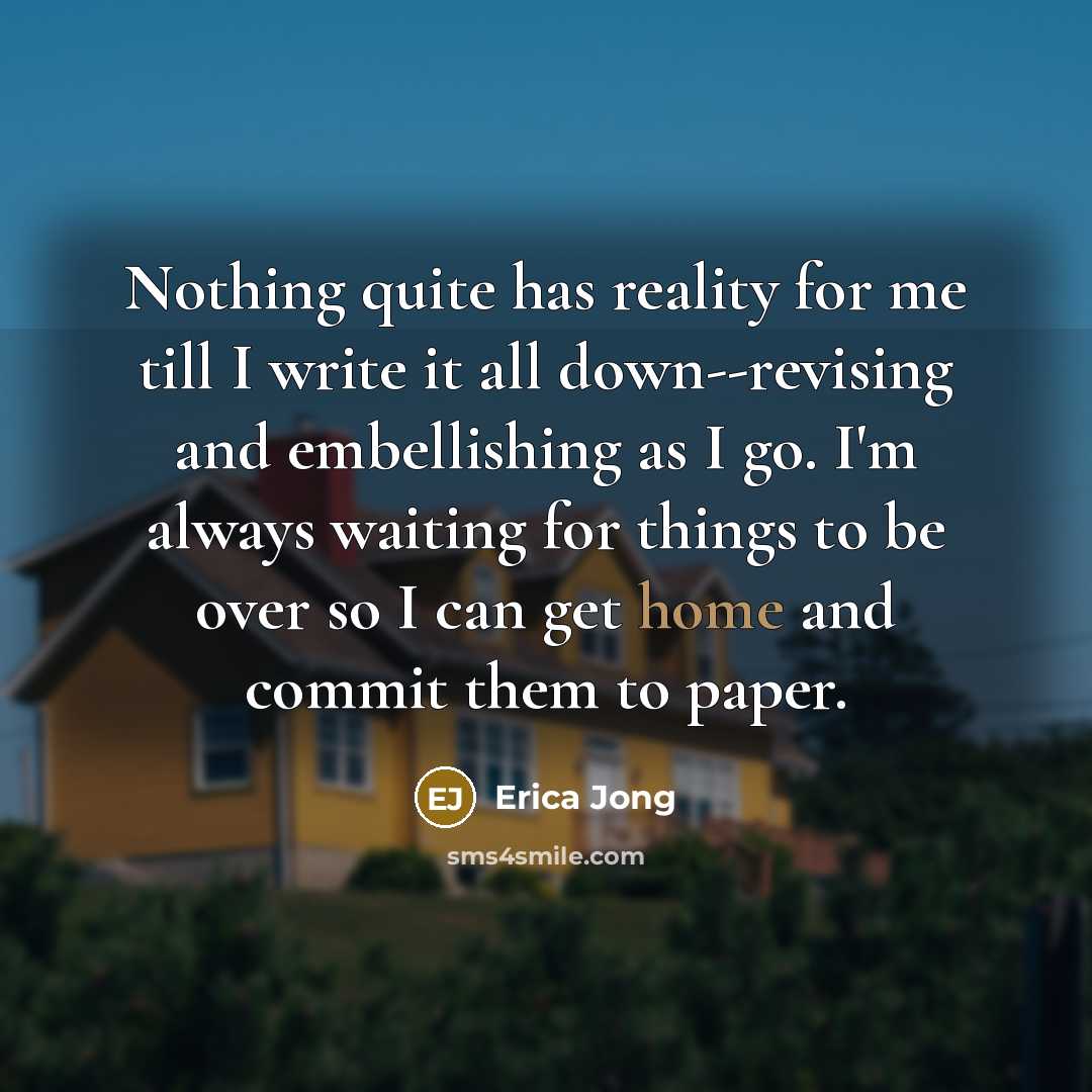 “Nothing quite has reality for me till I write it all down--revising and embellishing as I go. I'm always waiting for things to be over so I can get home and commit them to paper.” quote by Erica Jong