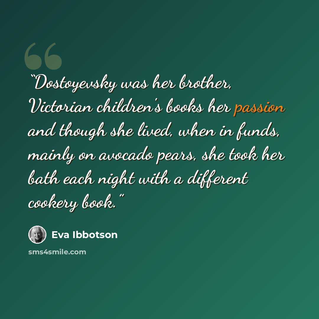 “Dostoyevsky was her brother, Victorian children's books her passion and though she lived, when in funds, mainly on avocado pears, she took her bath each night with a different cookery book.” quote by Eva Ibbotson