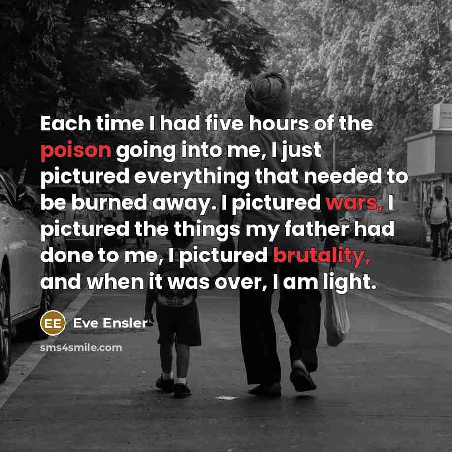 “Each time I had five hours of the poison going into me, I just pictured everything that needed to be burned away. I pictured wars, I pictured the things my father had done to me, I pictured brutality, and when it was over, I am light.” quote by Eve Ensler