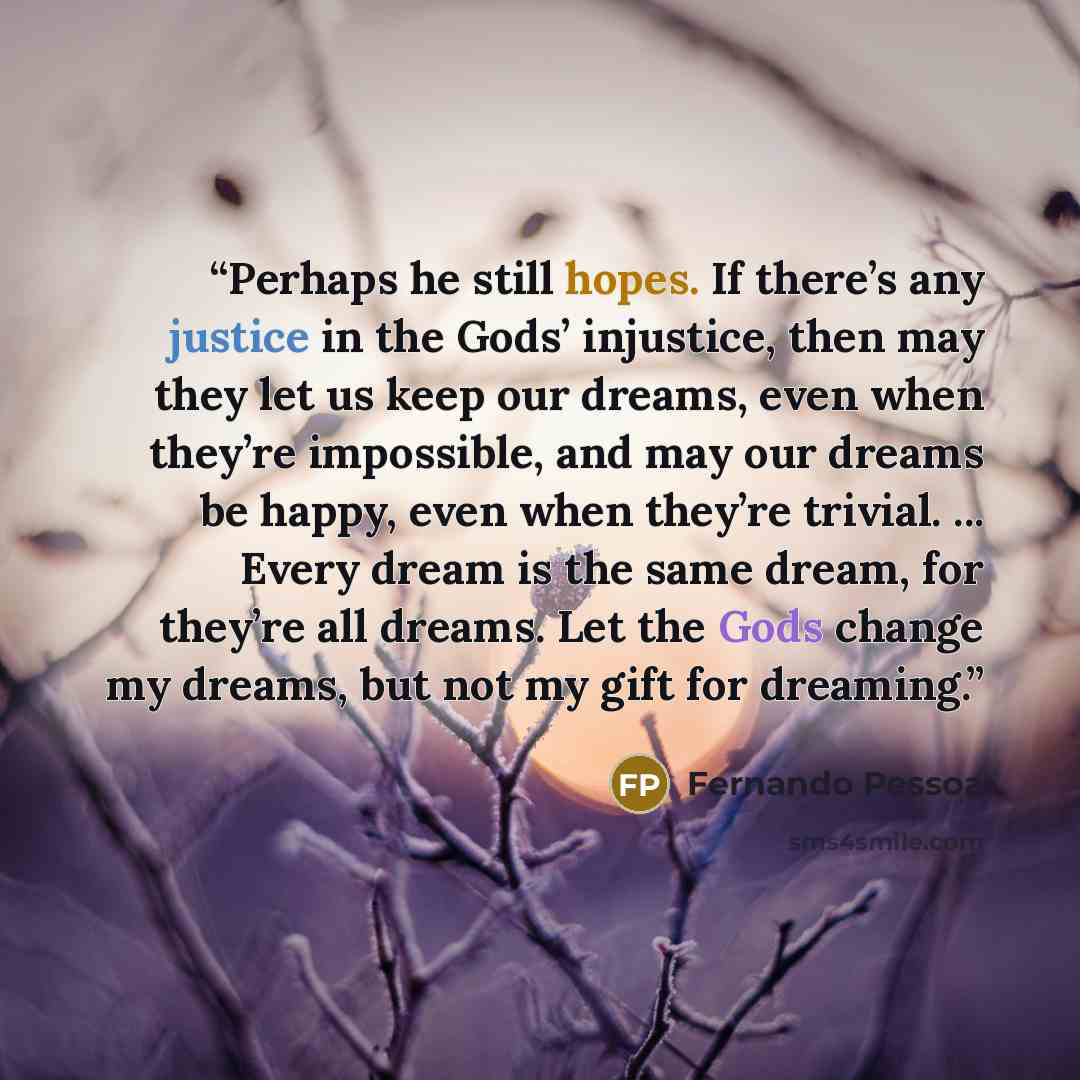 “Perhaps he still hopes. If there’s any justice in the Gods’ injustice, then may they let us keep our dreams, even when they’re impossible, and may our dreams be happy, even when they’re trivial. ... Every dream is the same dream, for they’re all dreams. Let the Gods change my dreams, but not my…” quote by Fernando Pessoa