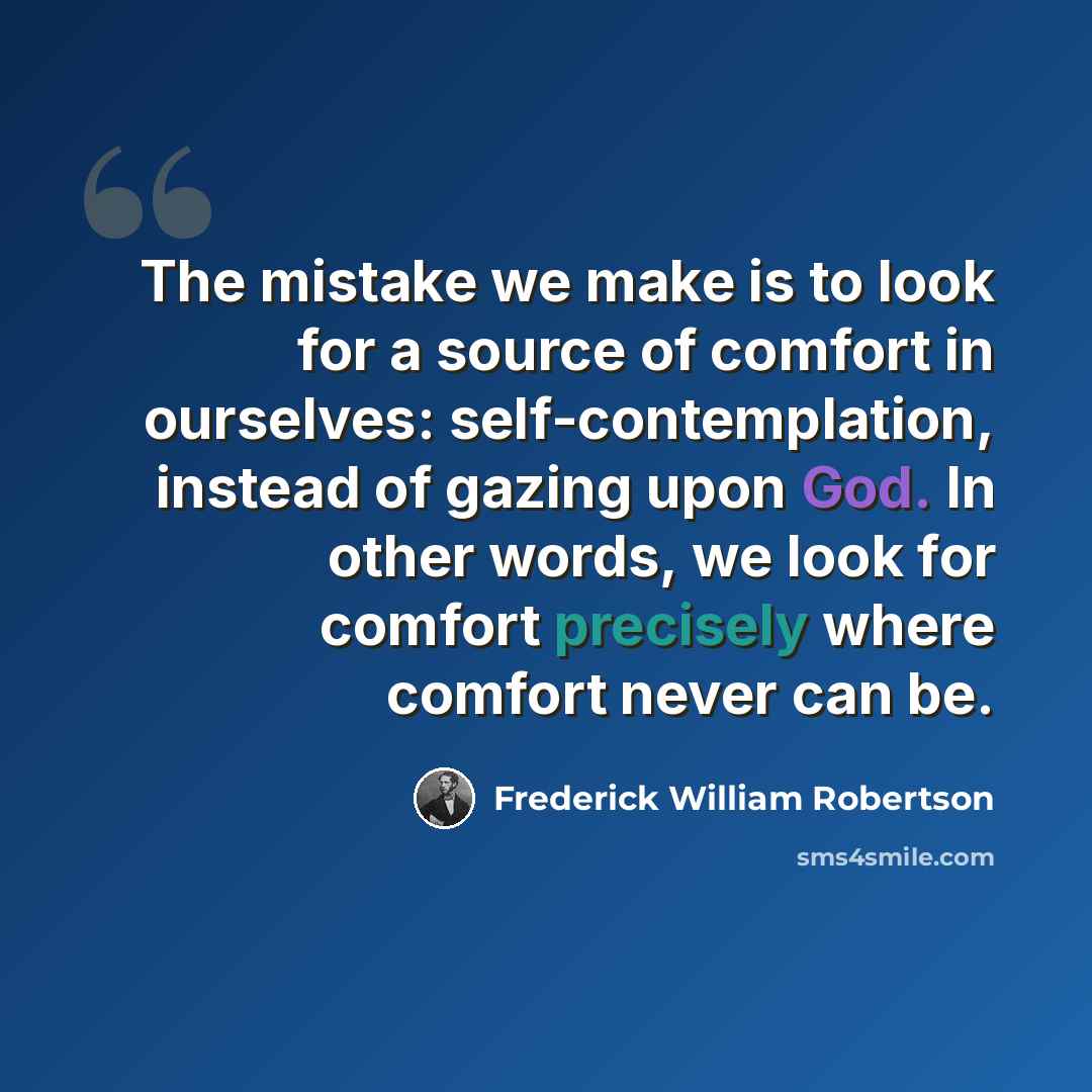 “The mistake we make is to look for a source of comfort in ourselves: self-contemplation, instead of gazing upon God. In other words, we look for comfort precisely where comfort never can be.” quote by Frederick William Robertson
