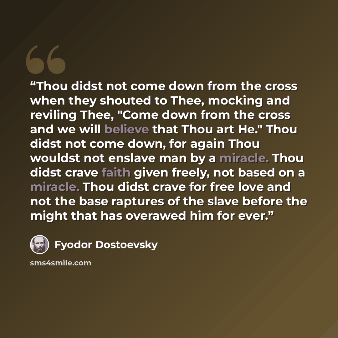“Thou didst not come down from the cross when they shouted to Thee, mocking and reviling Thee, "Come down from the cross and we will believe that Thou art He." Thou didst not come down, for again Thou wouldst not enslave man by a miracle. Thou didst crave faith given freely, not based on a miracle…” quote by Fyodor Dostoevsky