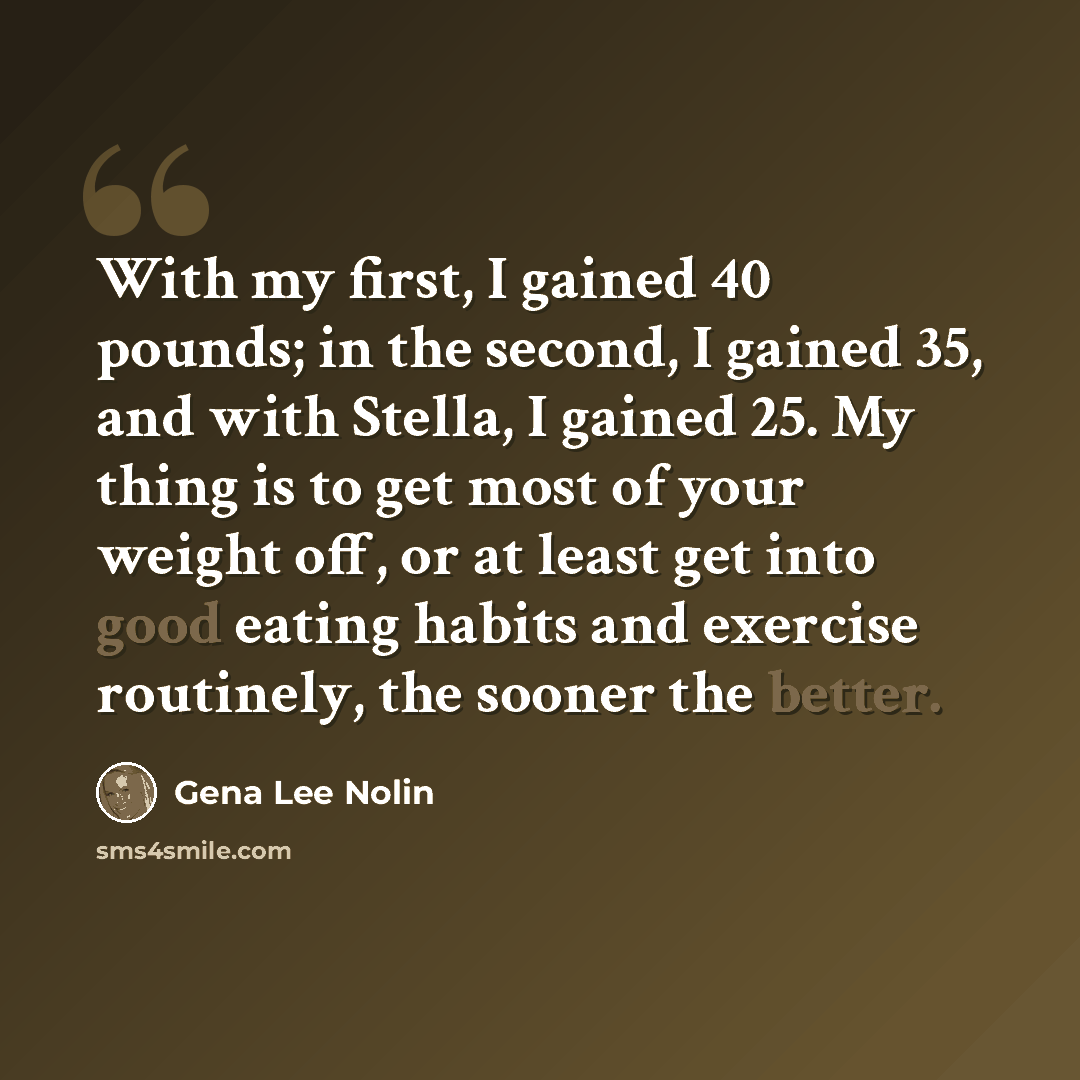 “With my first, I gained 40 pounds; in the second, I gained 35, and with Stella, I gained 25. My thing is to get most of your weight off, or at least get into good eating habits and exercise routinely, the sooner the better.” quote by Gena Lee Nolin
