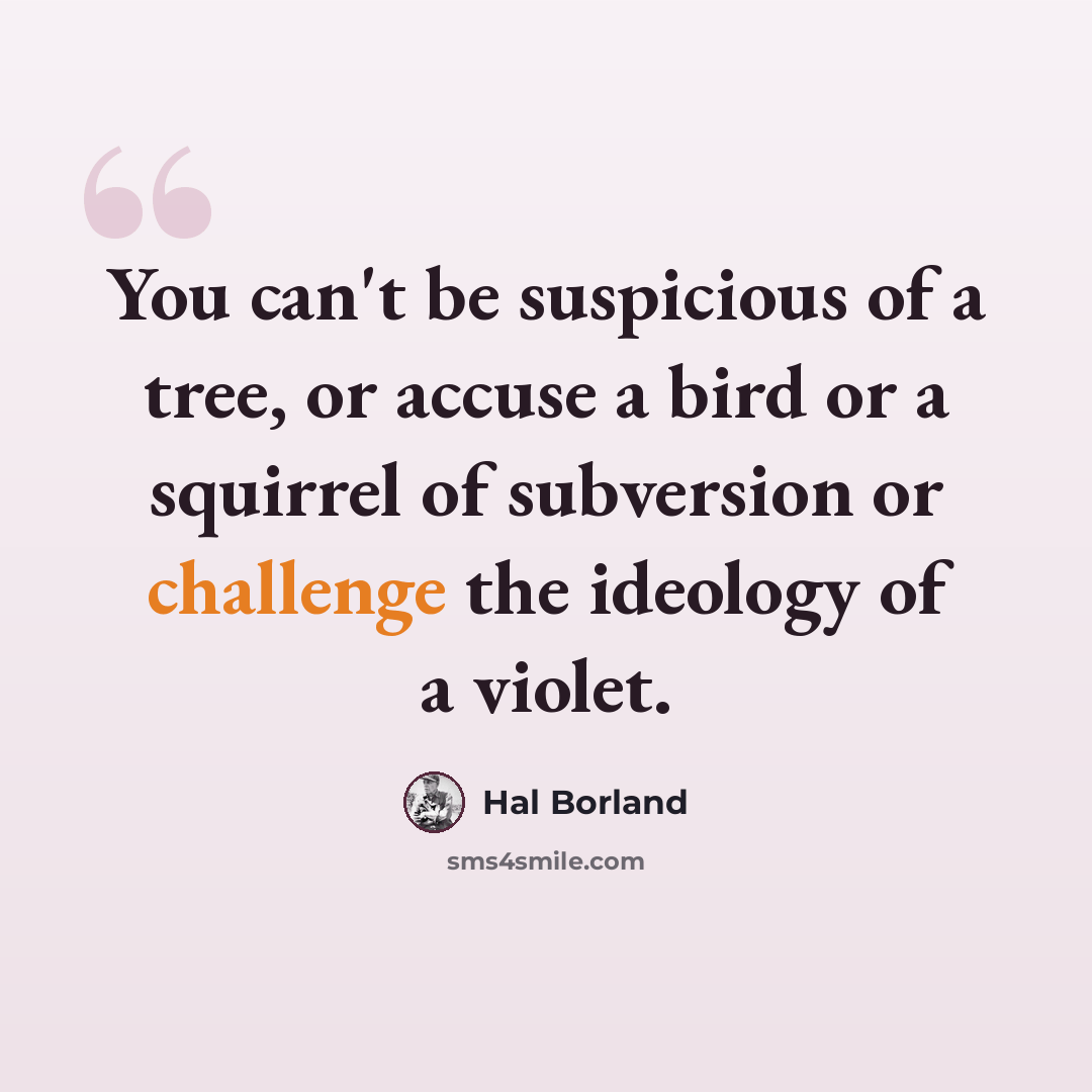 “You can't be suspicious of a tree, or accuse a bird or a squirrel of subversion or challenge the ideology of a violet.” quote by Hal Borland