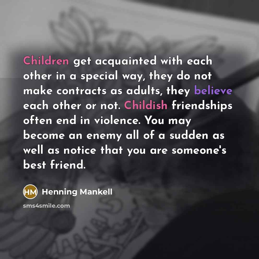 “Children get acquainted with each other in a special way, they do not make contracts as adults, they believe each other or not. Childish friendships often end in violence. You may become an enemy all of a sudden as well as notice that you are someone's best friend.” quote by Henning Mankell