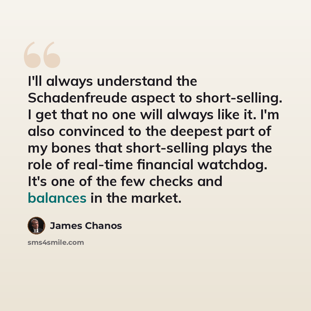 “I'll always understand the Schadenfreude aspect to short-selling. I get that no one will always like it. I'm also convinced to the deepest part of my bones that short-selling plays the role of real-time financial watchdog. It's one of the few checks and balances in the market.” quote by James Chanos
