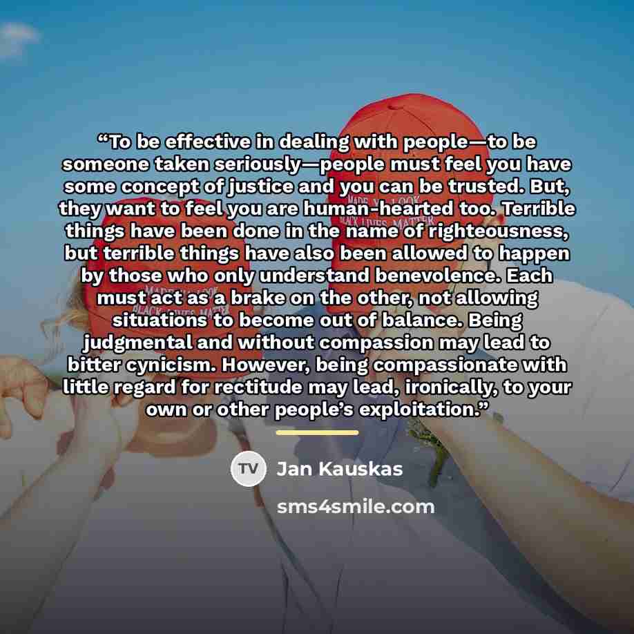 “To be effective in dealing with people—to be someone taken seriously—people must feel you have some concept of justice and you can be trusted. But, they want to feel you are human-hearted too. Terrible things have been done in the name of righteousness, but terrible things have also been allowed…” quote by Jan Kauskas