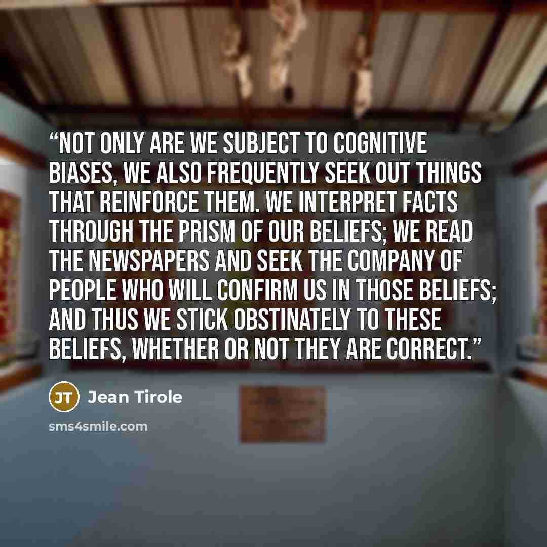 “Not only are we subject to cognitive biases, we also frequently seek out things that reinforce them. We interpret facts through the prism of our beliefs; we read the newspapers and seek the company of people who will confirm us in those beliefs; and thus we stick obstinately to these beliefs…” quote by Jean Tirole
