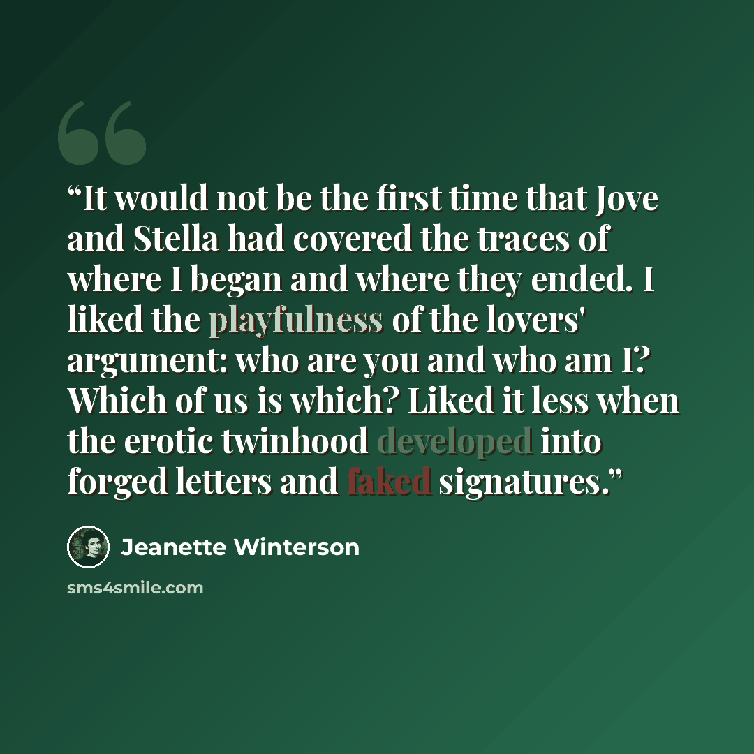 “It would not be the first time that Jove and Stella had covered the traces of where I began and where they ended. I liked the playfulness of the lovers' argument: who are you and who am I? Which of us is which? Liked it less when the erotic twinhood developed into forged letters and faked…” quote by Jeanette Winterson