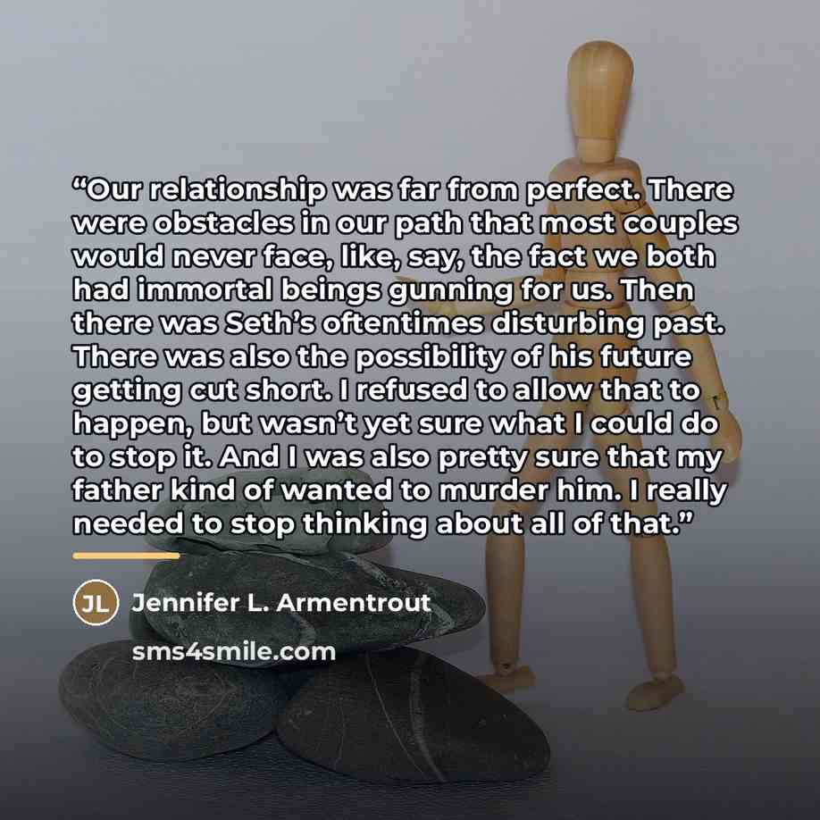 “Our relationship was far from perfect. There were obstacles in our path that most couples would never face, like, say, the fact we both had immortal beings gunning for us. Then there was Seth’s oftentimes disturbing past. There was also the possibility of his future getting cut short. I refused to…” quote by Jennifer L. Armentrout