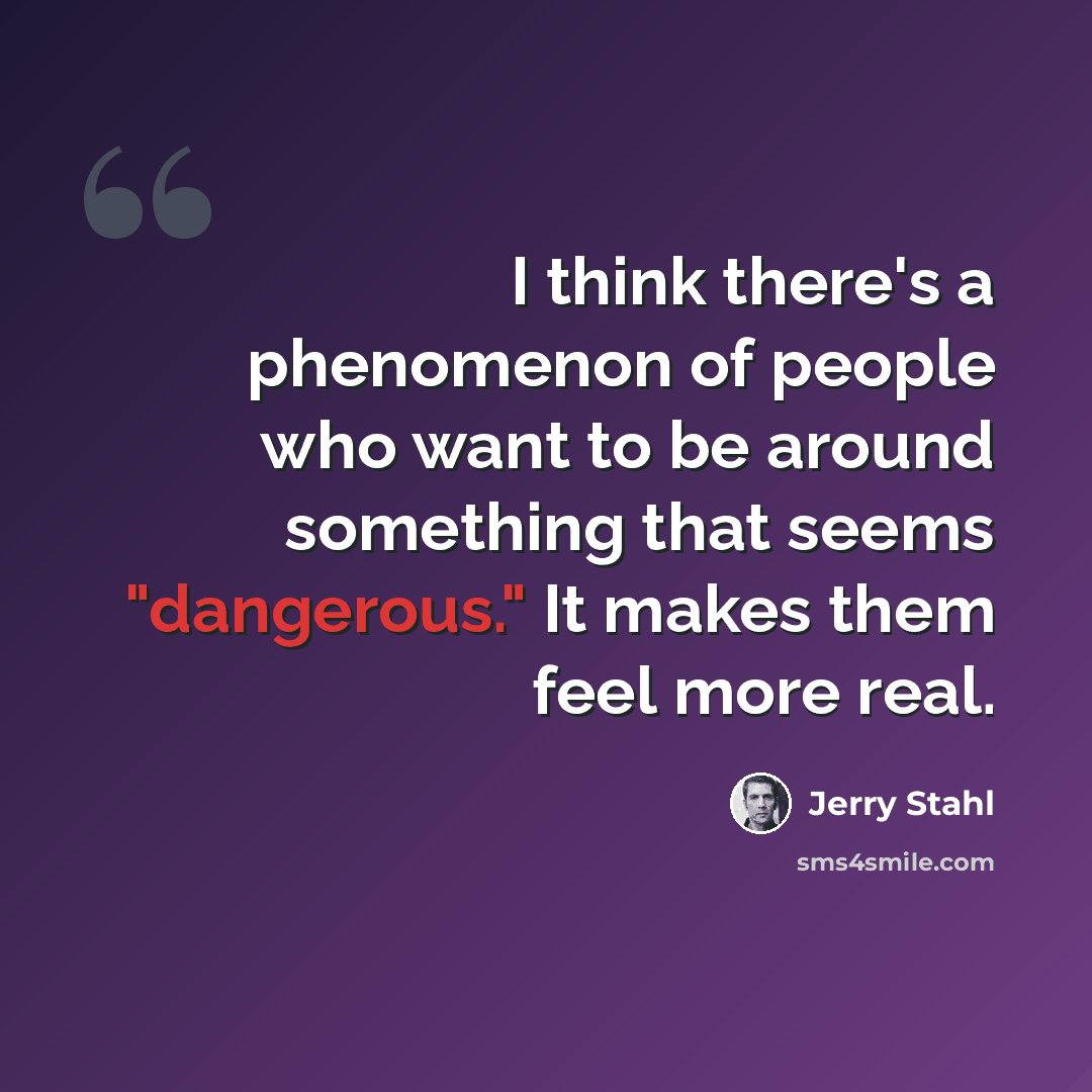 “I think there's a phenomenon of people who want to be around something that seems "dangerous." It makes them feel more real.” quote by Jerry Stahl
