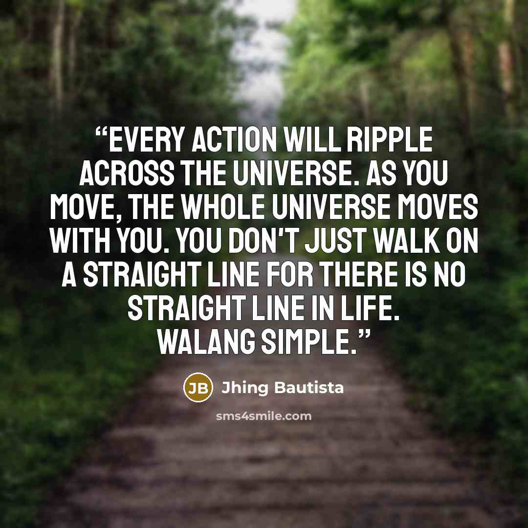 “Every action will ripple across the universe. As you move, the whole universe moves with you. You don't just walk on a straight line for there is no straight line in life. Walang simple.” quote by Jhing Bautista