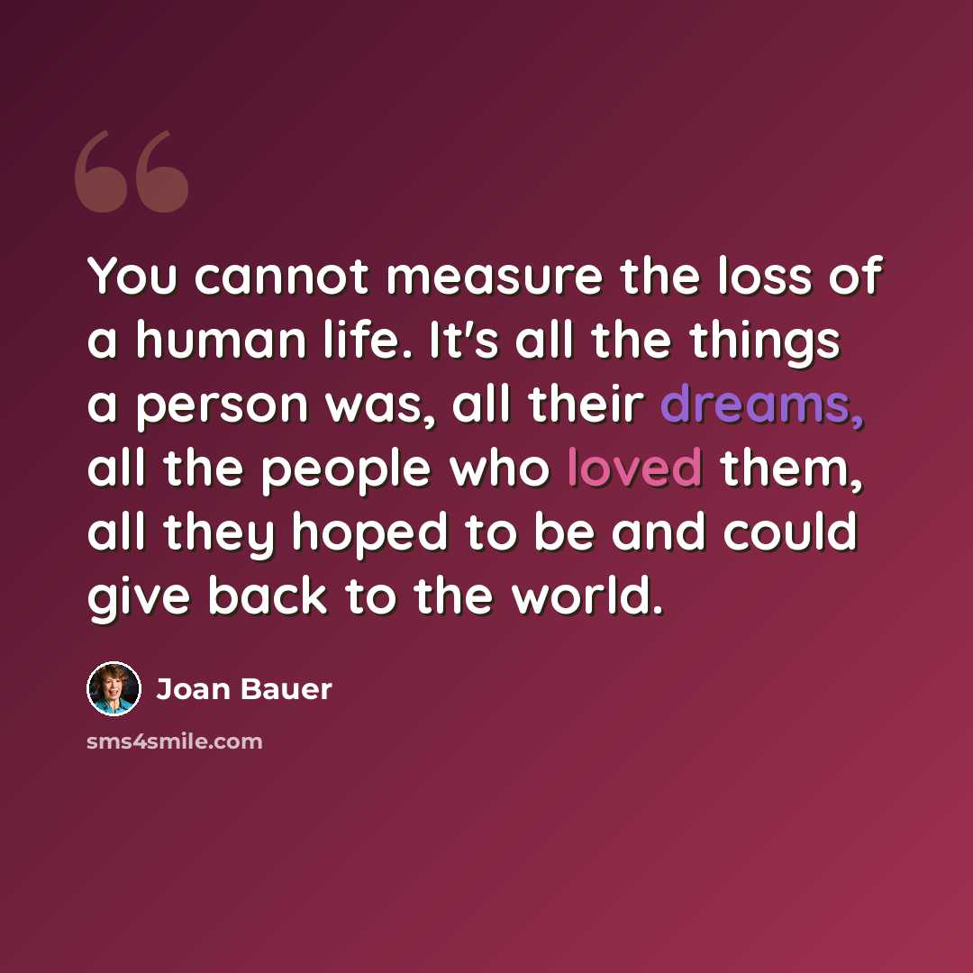 “You cannot measure the loss of a human life. It's all the things a person was, all their dreams, all the people who loved them, all they hoped to be and could give back to the world.” quote by Joan Bauer