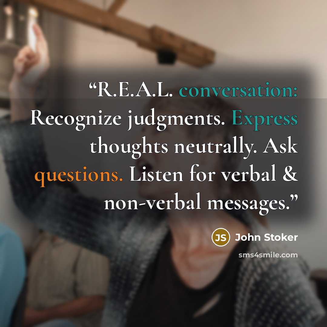 “R.E.A.L. conversation: Recognize judgments. Express thoughts neutrally. Ask questions. Listen for verbal & non-verbal messages.” quote by John Stoker