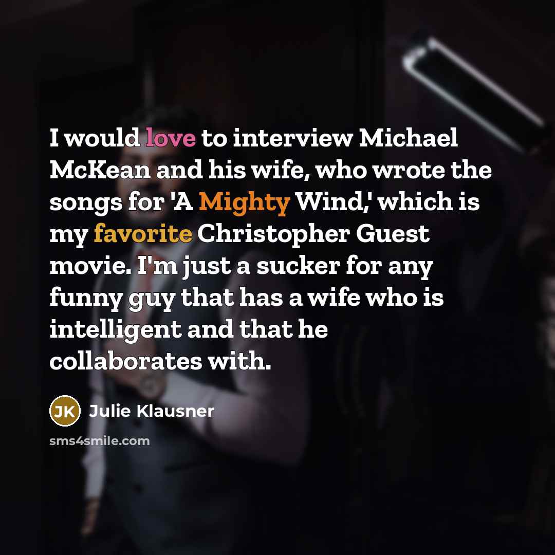 “I would love to interview Michael McKean and his wife, who wrote the songs for 'A Mighty Wind,' which is my favorite Christopher Guest movie. I'm just a sucker for any funny guy that has a wife who is intelligent and that he collaborates with.” quote by Julie Klausner