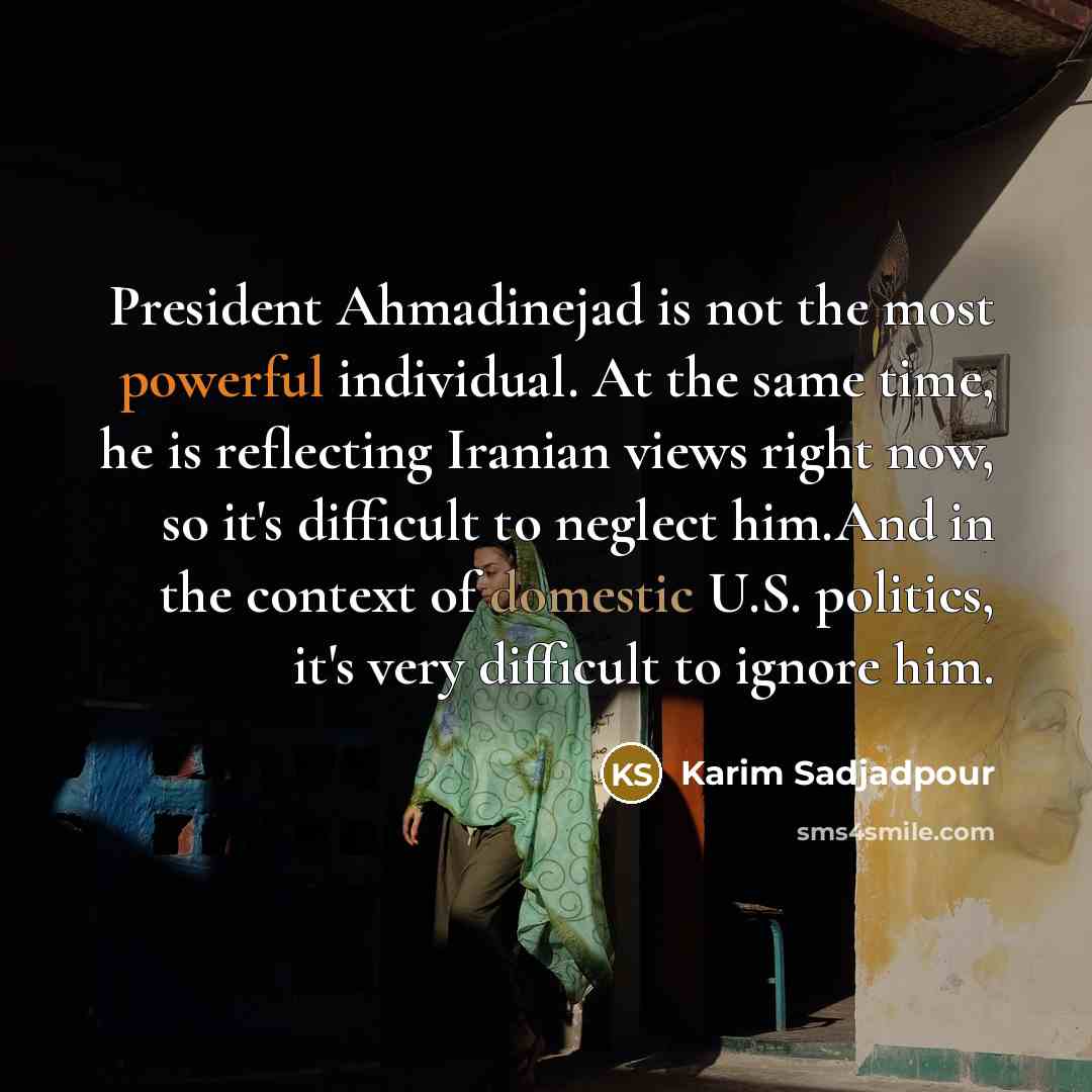 “President Ahmadinejad is not the most powerful individual. At the same time, he is reflecting Iranian views right now, so it's difficult to neglect him.And in the context of domestic U.S. politics, it's very difficult to ignore him.” quote by Karim Sadjadpour