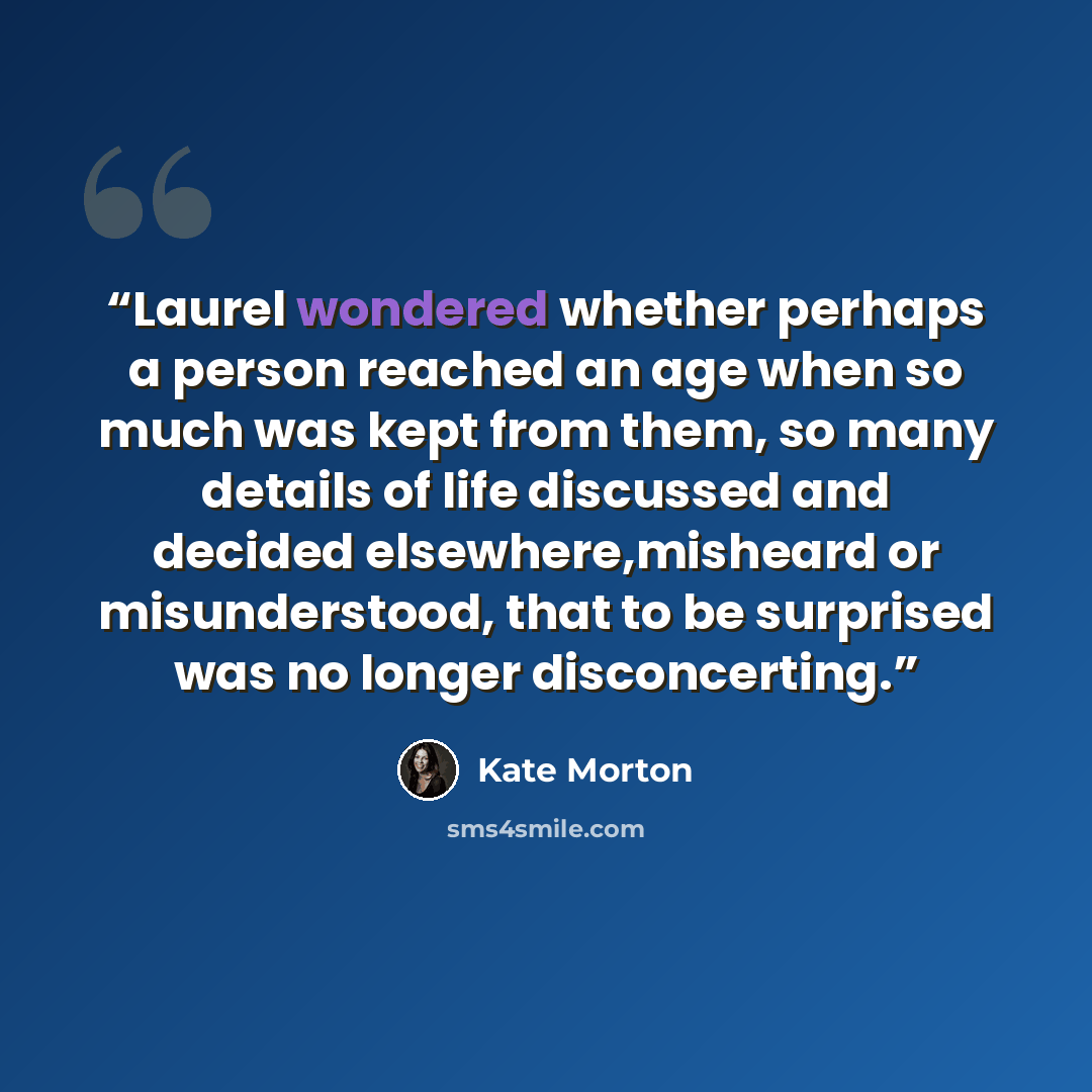“Laurel wondered whether perhaps a person reached an age when so much was kept from them, so many details of life discussed and decided elsewhere,misheard or misunderstood, that to be surprised was no longer disconcerting.” quote by Kate Morton
