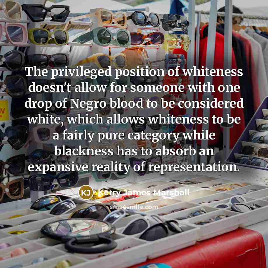 “The privileged position of whiteness doesn't allow for someone with one drop of Negro blood to be considered white, which allows whiteness to be a fairly pure category while blackness has to absorb an expansive reality of representation.” quote by Kerry James Marshall